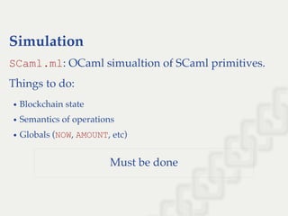 Simulation
SCaml.ml: OCaml simualtion of SCaml primitives.
Things to do:
Blockchain state
Semantics of operations
Globals (NOW, AMOUNT, etc)
Must be done
 
