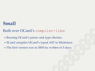 Small
Built over OCaml’s compiler­libs:
Reusing OCaml’s parser and type-checker.
SCaml compiles OCaml’s typed AST to Michelson.
The ﬁrst version was in 3000 loc written in 5 days.
 