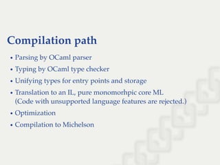 Compilation path
Parsing by OCaml parser
Typing by OCaml type checker
Unifying types for entry points and storage
Translation to an IL, pure monomorhpic core ML
(Code with unsupported language features are rejected.)
Optimization
Compilation to Michelson
 