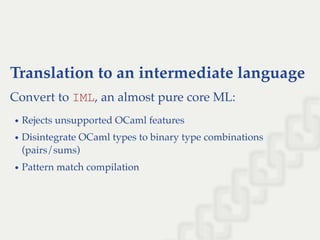 Translation to an intermediate language
Convert to IML, an almost pure core ML:
Rejects unsupported OCaml features
Disintegrate OCaml types to binary type combinations
(pairs/sums)
Pattern match compilation
 