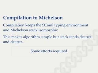Compilation to Michelson
Compilation keeps the SCaml typing environment
and Michelson stack isomorphic.
This makes algorithm simple but stack tends deeper
and deeper.
Some efforts required
 