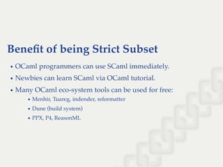 Beneﬁt of being Strict Subset
OCaml programmers can use SCaml immediately.
Newbies can learn SCaml via OCaml tutorial.
Many OCaml eco-system tools can be used for free:
Menhir, Tuareg, indender, reformatter
Dune (build system)
PPX, P4, ReasonML
 
