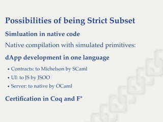 Possibilities of being Strict Subset
Simluation in native code
Native compilation with simulated primitives:
dApp development in one language
Contracts: to Michelson by SCaml
UI: to JS by JSOO
Server: to native by OCaml
Certiﬁcation in Coq and F*
 