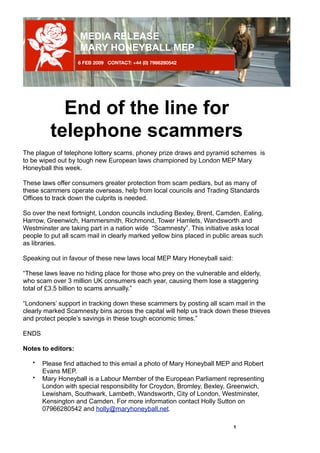 MEDIA RELEASE
                    MARY HONEYBALL MEP
                    6 FEB 2009 CONTACT: +44 (0) 7966280542




            End of the line for
          telephone scammers
The plague of telephone lottery scams, phoney prize draws and pyramid schemes is
to be wiped out by tough new European laws championed by London MEP Mary
Honeyball this week.

These laws offer consumers greater protection from scam pedlars, but as many of
these scammers operate overseas, help from local councils and Trading Standards
Offices to track down the culprits is needed.

So over the next fortnight, London councils including Bexley, Brent, Camden, Ealing,
Harrow, Greenwich, Hammersmith, Richmond, Tower Hamlets, Wandsworth and
Westminster are taking part in a nation wide “Scamnesty”. This initiative asks local
people to put all scam mail in clearly marked yellow bins placed in public areas such
as libraries.

Speaking out in favour of these new laws local MEP Mary Honeyball said:

“These laws leave no hiding place for those who prey on the vulnerable and elderly,
who scam over 3 million UK consumers each year, causing them lose a staggering
total of £3.5 billion to scams annually.”

“Londoners’ support in tracking down these scammers by posting all scam mail in the
clearly marked Scamnesty bins across the capital will help us track down these thieves
and protect people’s savings in these tough economic times.”

ENDS

Notes to editors:

        Please find attached to this email a photo of Mary Honeyball MEP and Robert
    •
        Evans MEP.
        Mary Honeyball is a Labour Member of the European Parliament representing
    •
        London with special responsibility for Croydon, Bromley, Bexley, Greenwich,
        Lewisham, Southwark, Lambeth, Wandsworth, City of London, Westminster,
        Kensington and Camden. For more information contact Holly Sutton on
        07966280542 and holly@maryhoneyball.net.

	                                                                         1
 