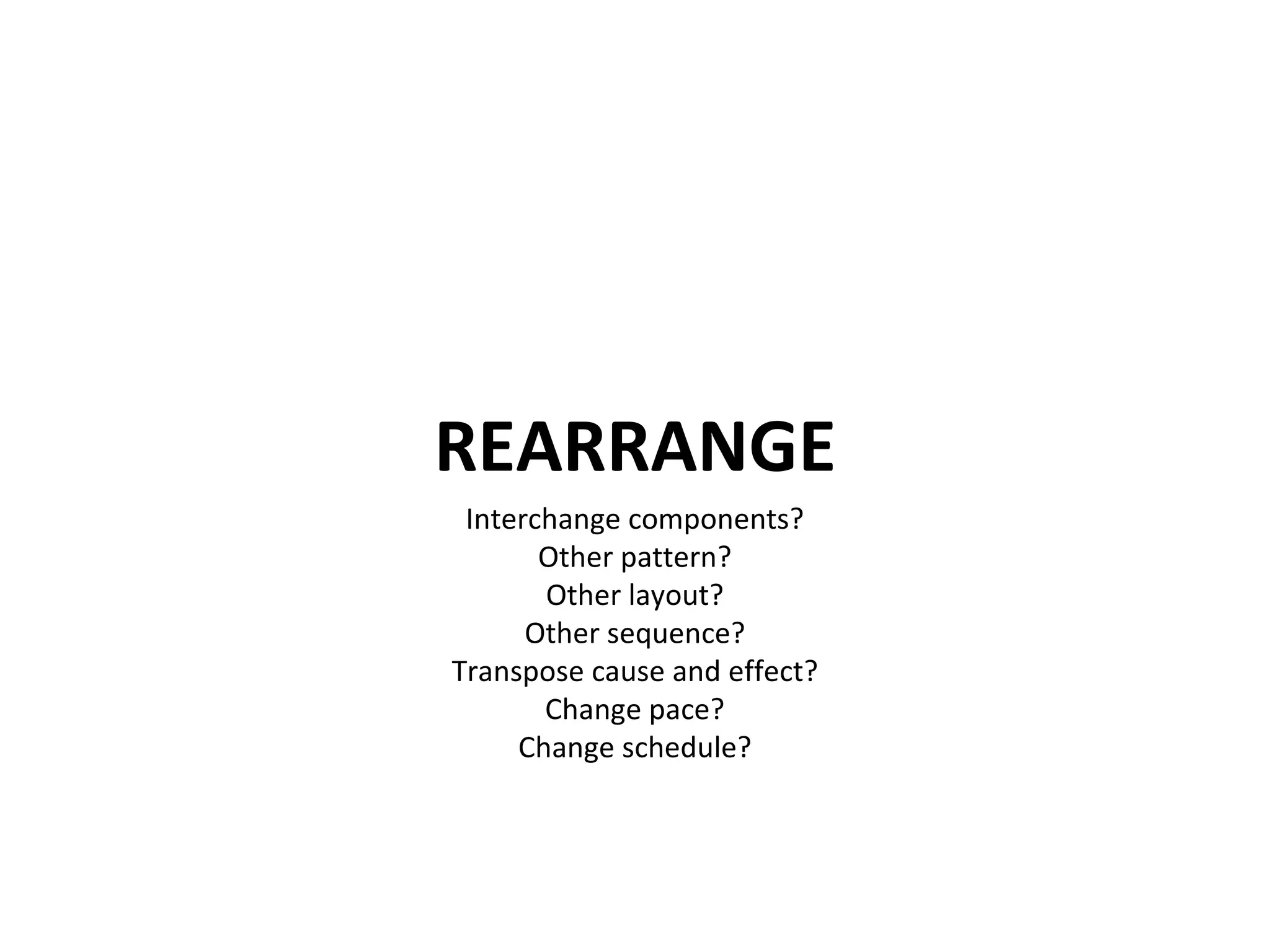 REARRANGE Interchange components? Other pattern? Other layout? Other sequence? Transpose cause and effect? Change pace? Change schedule? 