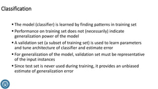 ▪ The model (classifier) is learned by finding patterns in training set
▪ Performance on training set does not (necessarily) indicate
generalization power of the model
▪ A validation set (a subset of training set) is used to learn parameters
and tune architecture of classifier and estimate error
▪ For generalization of the model, validation set must be representative
of the input instances
▪ Since test set is never used during training, it provides an unbiased
estimate of generalization error
Classification
 