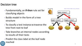 Decision tree
- Fundamentally, an if-then rule set for
classifying objects
- Builds model in the form of a tree
structure
- To classify a test instance x traverse the
tree from root to leaf
- Take branches at internal nodes according
to results of their tests
- Predict the class label at the leaf node
reached
19
 