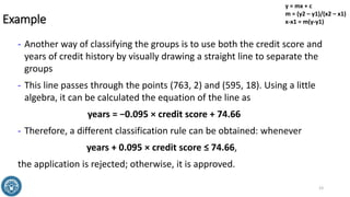 Example
- Another way of classifying the groups is to use both the credit score and
years of credit history by visually drawing a straight line to separate the
groups
- This line passes through the points (763, 2) and (595, 18). Using a little
algebra, it can be calculated the equation of the line as
years = −0.095 × credit score + 74.66
- Therefore, a different classification rule can be obtained: whenever
years + 0.095 × credit score ≤ 74.66,
the application is rejected; otherwise, it is approved.
23
y = mx + c
m = (y2 – y1)/(x2 – x1)
x-x1 = m(y-y1)
 