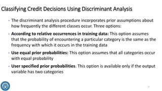 Classifying Credit Decisions Using Discriminant Analysis
- The discriminant analysis procedure incorporates prior assumptions about
how frequently the different classes occur. Three options:
- According to relative occurrences in training data: This option assumes
that the probability of encountering a particular category is the same as the
frequency with which it occurs in the training data
- Use equal prior probabilities: This option assumes that all categories occur
with equal probability
- User specified prior probabilities. This option is available only if the output
variable has two categories
27
 