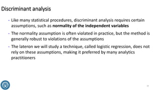 Discriminant analysis
- Like many statistical procedures, discriminant analysis requires certain
assumptions, such as normality of the independent variables
- The normality assumption is often violated in practice, but the method is
generally robust to violations of the assumptions
- The lateron we will study a technique, called logistic regression, does not
rely on these assumptions, making it preferred by many analytics
practitioners
29
 