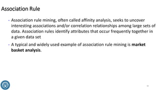 Association Rule
- Association rule mining, often called affinity analysis, seeks to uncover
interesting associations and/or correlation relationships among large sets of
data. Association rules identify attributes that occur frequently together in
a given data set
- A typical and widely used example of association rule mining is market
basket analysis.
30
 