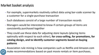 Market basket analysis
- For example, supermarkets routinely collect data using bar-code scanner by
a customer for a single-purchase transaction
- Such databases consist of a large number of transaction records
- Managers would be interested to know if certain groups of items are
consistently purchased together
- They could use these data for adjusting store layouts (placing items
optimally with respect to each other), for cross-selling, for promotions, for
catalog design, and to identify customer segments based on buying
patterns
- Association rule mining is how companies such as Netflix and Amazon.com
make recommendations based on past movie rentals or item purchases31
 