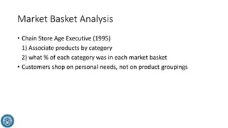 Market Basket Analysis
• Chain Store Age Executive (1995)
1) Associate products by category
2) what % of each category was in each market basket
• Customers shop on personal needs, not on product groupings
 