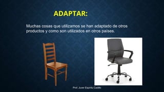 Muchas cosas que utilizamos se han adaptado de otros
productos y como son utilizados en otros países.
ADAPTAR:
Prof. Juver Espíritu Cadillo
 