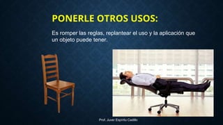 Es romper las reglas, replantear el uso y la aplicación que
un objeto puede tener.
PONERLE OTROS USOS:
Prof. Juver Espíritu Cadillo
 