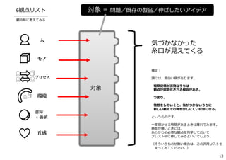 対象 ＝ 問題／既存の製品／伸ばしたいアイデア6観点リスト
━━━━━━━━━
観点毎に考えてみる
五感
人
モノ
環境
意味
・価値
プロセス
対象
気づかなかった
⽷⼝が⾒えてくる
補⾜：
頭には、⾯⽩い癖があります。
短期記憶が活発なうちは
観点が固定化される傾向がある。
つまり、
発想をしていくと、気がつかないうちに
新しい観点での発想がしにくい状態になる。
というものです。
⼀度寝かせる時間があるときは離れてみます。
時間が無いときには、
あらかじめ必要な観点を列挙しておいて
ブレスト中に移してみるといいでしょう。
（そういうものが無い場合は、この汎⽤リストを
使ってみてください。）
13
 