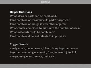Helper Questions
What ideas or parts can be combined?
Can I combine or recombine its parts’ purposes?
Can I combine or merge it with other objects?
What can be combined to maximize the number of uses?
What materials could be combined?
Can I combine different talents to improve it?
Trigger Words
amalgamate, become one, blend, bring together, come
together, commingle, conjoin, fuse, intermix, join, link,
merge, mingle, mix, relate, unite etc.
COMBINE
 