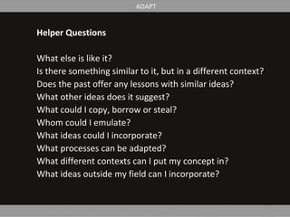 Helper Questions
What else is like it?
Is there something similar to it, but in a different context?
Does the past offer any lessons with similar ideas?
What other ideas does it suggest?
What could I copy, borrow or steal?
Whom could I emulate?
What ideas could I incorporate?
What processes can be adapted?
What different contexts can I put my concept in?
What ideas outside my field can I incorporate?
ADAPT
 