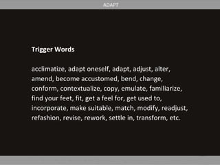 Trigger Words
acclimatize, adapt oneself, adapt, adjust, alter,
amend, become accustomed, bend, change,
conform, contextualize, copy, emulate, familiarize,
find your feet, fit, get a feel for, get used to,
incorporate, make suitable, match, modify, readjust,
refashion, revise, rework, settle in, transform, etc.
ADAPT
 