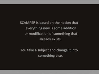 SCAMPER is based on the notion that
everything new is some addition
or modification of something that
already exists.
You take a subject and change it into
something else.
 
