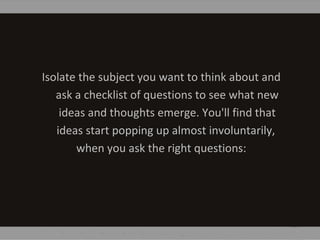 Isolate the subject you want to think about and
ask a checklist of questions to see what new
ideas and thoughts emerge. You'll find that
ideas start popping up almost involuntarily,
when you ask the right questions:
 