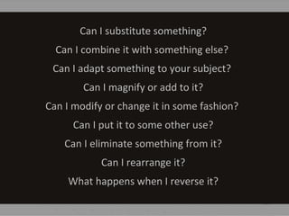 Can I substitute something?
Can I combine it with something else?
Can I adapt something to your subject?
Can I magnify or add to it?
Can I modify or change it in some fashion?
Can I put it to some other use?
Can I eliminate something from it?
Can I rearrange it?
What happens when I reverse it?
 