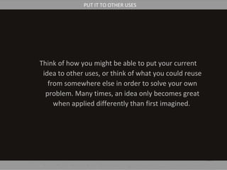 Think of how you might be able to put your current
idea to other uses, or think of what you could reuse
from somewhere else in order to solve your own
problem. Many times, an idea only becomes great
when applied differently than first imagined.
PUT IT TO OTHER USES
 