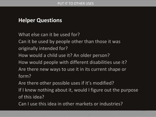 Helper Questions
What else can it be used for?
Can it be used by people other than those it was
originally intended for?
How would a child use it? An older person?
How would people with different disabilities use it?
Are there new ways to use it in its current shape or
form?
Are there other possible uses if it’s modified?
If I knew nothing about it, would I figure out the purpose
of this idea?
Can I use this idea in other markets or industries?
PUT IT TO OTHER USES
 
