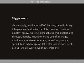 Trigger Words
abuse, apply, avail yourself of, behave, benefit, bring
into play, contextualize, deplete, draw on consume,
employ, enjoy, exercise, exhaust, expend, exploit, get
through, handle, luxuriate, make use of, manage,
manipulate, mistreat, operate, reposition, source,
spend, take advantage of, take pleasure in, tap, treat,
use up, utilize, waste, wear out, work etc.
PUT IT TO OTHER USES
 