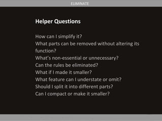 Helper Questions
How can I simplify it?
What parts can be removed without altering its
function?
What’s non-essential or unnecessary?
Can the rules be eliminated?
What if I made it smaller?
What feature can I understate or omit?
Should I split it into different parts?
Can I compact or make it smaller?
ELIMINATE
 