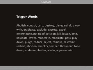 Trigger Words
Abolish, control, curb, destroy, disregard, do away
with, eradicate, exclude, excrete, expel,
exterminate, get rid of, jettison, kill, lessen, limit,
liquidate, lower, moderate, modulate, pass, play
down, purge, reduce, reject, remove, restraint,
restrict, shorten, simplify, temper, throw out, tone
down, underemphasize, waste, wipe-out etc.
ELIMINATE
 