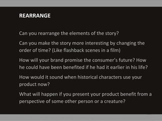 REARRANGE
Can you rearrange the elements of the story?
Can you make the story more interesting by changing the
order of time? (Like flashback scenes in a film)
How will your brand promise the consumer’s future? How
he could have been benefited if he had it earlier in his life?
How would it sound when historical characters use your
product now?
What will happen if you present your product benefit from a
perspective of some other person or a creature?
 