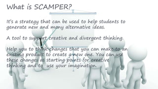 What is SCAMPER?
It’s a strategy that can be used to help students to
generate new and many alternative ideas.
A tool to support creative and divergent thinking.
Help you to think changes that you can make to an
existing product to create a new one. You can use
these changes as starting points for creative
thinking and to use your imagination.
 