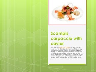 Scampis
carpaccio with
caviar
Longing for Shrimp Scampi but tired of the
usual sautéed and grilled shrimps? Or simply
finding some new twist on the usual flavor of
Shrimp Scampi recipes? Scampis carpaccio
with caviar is a unique take on one of the
most universally favored seafood in the world.
It is an elegant and light appetizer perfectly
paired with a refreshing glass of white wine.
 