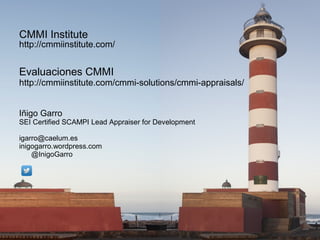 CMMI Institute

http://cmmiinstitute.com/

Evaluaciones CMMI

http://cmmiinstitute.com/cmmi-solutions/cmmi-appraisals/
Iñigo Garro

SEI Certified SCAMPI Lead Appraiser for Development
igarro@caelum.es
inigogarro.wordpress.com
@InigoGarro

 