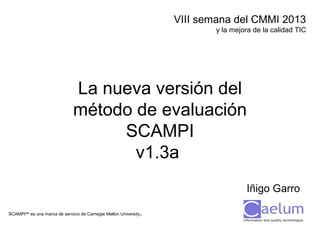VIII semana del CMMI 2013
y la mejora de la calidad TIC

La nueva versión del
método de evaluación
SCAMPI
v1.3a
Iñigo Garro
.

SCAMPISM es una marca de servicio de Carnegie Mellon University

 