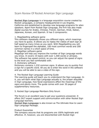 Scam Review Of Rocket American Sign Language

Rocket Sign Language is a language acquisition course created by
Rocket Languages, a company headquartered in Los Angeles,
California and established to develop new language programs for alien
speakers. Apart from Rocket Sign Language, the firm has also made
digital courses for Arabic, Chinese, French, German, Hindi, Italian,
Japanese, Korean, and Spanish. It has 5 components:

1. MegaSpelling software game
This software repeatedly shows you different signs, which meanings
you have to guess. It allows you to replay the videos of each sign at
half speed as many times as you want. With MegaSpelling you will
learn to fingerspell the alphabet, 100 most common words and 200
common names in a short space of time.
2. MegaSign software game
MegaSign will help you improve the number of Sign Language words
you know. It covers 15 topics with over 1,500 words or phrases.
The software has speed control, so you can adjust the speed of signs
to the level you feel comfortable with.
3. Dictionary software
Dictionary contains 1,232 common signs. It allows you to quickly find
a sign for a specific word. All you do is enter the word in the software
and you will be able to see a video of the sign.

4. The Rocket Sign Language Learning Guide
The Learning guide will teach you to understand the Sign Language. In
it, you will learn what Sign Language actually is, the proper etiquette
in Sign Language, how facial expressions affect the meanings of the
signs and plenty more. The guide comes with over 30 pages of
supplementary resources.

5. Rocket Sign Language Members Only forum

The forum is an excellent way to get your questions answered. It
offers 24/7 expert support and communication with other Rocket Sign
Language learners.
Rocket Sign Language is also known as The Ultimate How to Learn
Sign Language Package.

Product Guarantee
The company assures that its programs are 100% legitimate and
effective. If, however, you are discontented with Rocket Sign
 