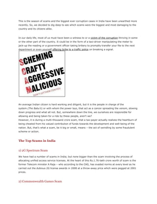 This is the season of scams and the biggest ever corruption cases in India have been unearthed more recently. So, we decided to dig deep to see which scams were the biggest and most damaging to the country and its citizens alike.<br />In our daily life, most of us must have been a witness to or a victim of the corruption thriving in some or the other part of the country. It could be in the form of a taxi-driver manipulating the meter to jack-up the reading or a government officer taking bribery to promptly transfer your file to the next department or even yourself offering bribe to a traffic police on breaking a signal.<br />An average Indian citizen is hard working and diligent, but it is the people in charge of the system (The Babu’s) or with whom the power lays, that act as a cancer spreading the venom, slowing down progress and what all not. But, somewhere down the line, we ourselves are responsible for allowing and being taken for a ride by these people, aren’t we?<br />However, it is during a multi-thousand crore scam, that a tax-payer actually realizes the heartburn of being cheated from his valued contribution of funds towards the development and well-being of the nation. But, that’s what a scam, be it big or small, means – the act of swindling by some fraudulent scheme or action.<br />The Top Scams in India<br />1) 2G Spectrum Scam<br />We have had a number of scams in India; but none bigger than the scam involving the process of allocating unified access service licenses. At the heart of this Rs.1.76-lakh crore worth of scam is the former Telecom minister A Raja – who according to the CAG, has evaded norms at every level as he carried out the dubious 2G license awards in 2008 at a throw-away price which were pegged at 2001 prices.<br />2) Commonwealth Games Scam<br />Another feather in the cap of Indian scandal list is Commonwealth Games loot. Yes, literally a loot! Even before the long awaited sporting bonanza could see the day of light, the grand event was soaked in the allegations of corruption. It is estimated that out of Rs. 70000 crore spent on the Games, only half the said amount was spent on Indian sportspersons.<br />The Central Vigilance Commission, involved in probing the alleged corruption in various Commonwealth Games-related projects, has found discrepancies in tenders – like payment to non-existent parties, will-ful delays in execution of contracts, over-inflated price and bungling in purchase of equipment through tendering – and misappropriation of funds.<br />3) Telgi Scam<br />As they say, every scam must have something unique in it to make money out of it in an unscrupulous manner- and  HYPERLINK quot;
http://www.dnaindia.com/mumbai/report_telgi-scam-timeline_1047159quot;
  quot;
Telgi Scam Timelinequot;
  quot;
_blankquot;
 Telgi scam had all the suspense and drama that the scandal needed to thrive and be busted.<br />Abdul Karim Telgi had mastered the art of forgery in printing duplicate stamp papers and sold them to banks and other institutions. The tentacles of the fake stamp and stamp paper case had penetrated 12 states and was estimated at a whooping Rs. 20000 crore plus. The Telgi clearly had a lot of support from government departments that were responsible for the production and sale of high security stamps.<br />4) Satyam Scam<br />The scam at Satyam Computer Services is something that will shatter the peace and tranquillity of Indian investors and shareholder community beyond repair. Satyam is the biggest fraud in the corporate history to the tune of Rs. 14000 crore.<br />The company’s disgraced former chairman Ramalinga Raju kept everyone in the dark for a decade by fudging the books of accounts for several years and inflating revenues and profit figures of Satyam. Finally, the company was taken over by the Tech Mahindra which has done wonderfully well to revive the brand Satyam.<br />5) Bofors Scam<br />The  HYPERLINK quot;
http://en.wikipedia.org/wiki/Bofors_scandalquot;
  quot;
Bofors Scandalquot;
  quot;
_blankquot;
 Bofors scandal is known as the hallmark of Indian corruption. The Bofors scam was a major corruption scandal in India in the 1980s; when the then PM Rajiv Gandhi and several others including a powerful NRI family named the Hindujas, were accused of receiving kickbacks from Bofors AB for winning a bid to supply India’s 155 mm field howitzer.<br />The Swedish State Radio had broadcast a startling report about an undercover operation carried out by Bofors, Sweden’s biggest arms manufacturer, whereby $16 million were allegedly paid to members of PM Rajiv Gandhi’s Congress.<br />Most of all, the Bofors scam had a strong emotional appeal because it was a scam related to the defense services and India’s security interests.<br />6) The Fodder Scam<br />If you haven’t heard of Bihar’s fodder scam of 1996, you might still be able to recognize it by the name of “ HYPERLINK quot;
http://en.wikipedia.org/wiki/Fodder_Scamquot;
  quot;
Fodder Scamquot;
  quot;
_blankquot;
 Chara Ghotala ,” as it is popularly known in the vernacular language.<br />In this corruption scandal worth Rs.900 crore, an unholy nexus was traced involved in fabrication of “vast herds of fictitious livestock” for which fodder, medicine and animal husbandry equipment was supposedly procured.<br />7) The Hawala Scandal<br />The Hawala case to the tune of $18 million bribery scandal, which came in the open in 1996, involved payments allegedly received by country’s leading politicians through hawala brokers. From the list of those accused also included Lal Krishna Advani who was then the Leader of Opposition.<br />Thus, for the first time in Indian politics, it gave a feeling of open loot all around the public, involving all the major political players being accused of having accepted bribes and also alleged connections about payments being channelled to Hizbul Mujahideen militants in Kashmir.<br />8) IPL Scam<br />Well, I am running out of time and space over here. The list of scandals in India is just not ending and becoming grave by every decade. Most of us are aware about the recent scam in IPL and embezzlement with respect to bidding for various franchisees. The scandal already claimed the portfolios of two big-wigs in the form of  HYPERLINK quot;
http://trak.in/tags/business/2010/04/13/kochi-ipl-team-controversy-shashi-tharoor-lalit-modi/quot;
  quot;
IPL Scandalquot;
  quot;
_blankquot;
 Shashi Tharoor and former IPL chief Lalit Modi.<br />9,10) Harshad Mehta & Ketan Parekh Stock Market Scam<br />Although not corruption scams, these have affected many people. There is no way that the investor community could forget the unfortunate Rs. 4000 crore Harshad Mehta scam and over Rs. 1000 crore Ketan Parekh scam which eroded the shareholders wealth in form of big market jolt.<br />