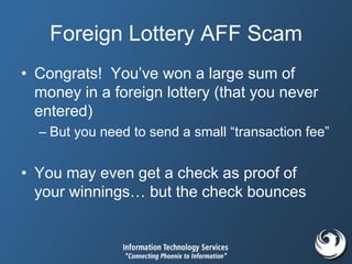 Foreign Lottery AFF Scam
• Congrats! You’ve won a large sum of
money in a foreign lottery (that you never
entered)
– But you need to send a small “transaction fee”
• You may even get a check as proof of
your winnings… but the check bounces
 