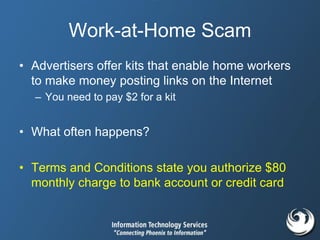 Work-at-Home Scam
• Advertisers offer kits that enable home workers
to make money posting links on the Internet
– You need to pay $2 for a kit
• What often happens?
• Terms and Conditions state you authorize $80
monthly charge to bank account or credit card
 