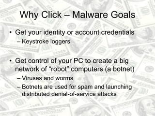 Why Click – Malware Goals
• Get your identity or account credentials
– Keystroke loggers
• Get control of your PC to create a big
network of “robot” computers (a botnet)
– Viruses and worms
– Botnets are used for spam and launching
distributed denial-of-service attacks
 