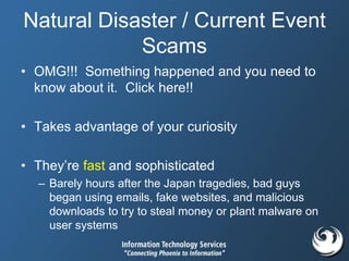 Natural Disaster / Current Event
Scams
• OMG!!! Something happened and you need to
know about it. Click here!!
• Takes advantage of your curiosity
• They’re fast and sophisticated
– Barely hours after the Japan tragedies, bad guys
began using emails, fake websites, and malicious
downloads to try to steal money or plant malware on
user systems
 