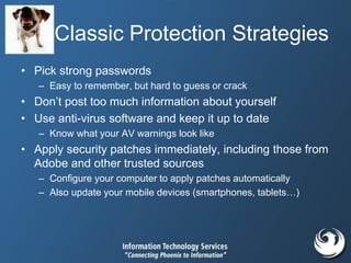 Classic Protection Strategies
• Pick strong passwords
– Easy to remember, but hard to guess or crack
• Don’t post too much information about yourself
• Use anti-virus software and keep it up to date
– Know what your AV warnings look like
• Apply security patches immediately, including those from
Adobe and other trusted sources
– Configure your computer to apply patches automatically
– Also update your mobile devices (smartphones, tablets…)
 