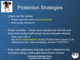 Protection Strategies
• Check out file names
– iPhone scam file name is iphone5.gif.exe
– Note double extension!!
• Check out links – Hover your mouse over the link and
look at the bottom-left corner of your browser window
– Phish scam URL is
http://www.mittemaedchen.de/twg176/admin/www.paypal.co.uk/
details.php?cmd=_login-done&login_access=1193476743
• Enter web addresses manually and/or telephone the
company using a well-publicized phone number
 