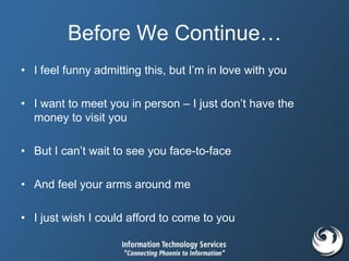 Before We Continue…
• I feel funny admitting this, but I’m in love with you
• I want to meet you in person – I just don’t have the
money to visit you
• But I can’t wait to see you face-to-face
• And feel your arms around me
• I just wish I could afford to come to you
 