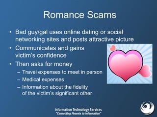 Romance Scams
• Bad guy/gal uses online dating or social
networking sites and posts attractive picture
• Communicates and gains
victim’s confidence
• Then asks for money
– Travel expenses to meet in person
– Medical expenses
– Information about the fidelity
of the victim’s significant other
 
