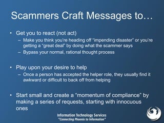 Scammers Craft Messages to…
• Get you to react (not act)
– Make you think you’re heading off “impending disaster” or you’re
getting a “great deal” by doing what the scammer says
– Bypass your normal, rational thought process
• Play upon your desire to help
– Once a person has accepted the helper role, they usually find it
awkward or difficult to back off from helping
• Start small and create a “momentum of compliance” by
making a series of requests, starting with innocuous
ones
 