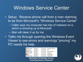 Windows Service Center
• Setup: Receive phone call from a man claiming
to be from Microsoft’s “Windows Service Center”
– Caller says my computer has lots of malware on it,
which is showing up at Microsoft
– Man will clean it up for me
• Talks me through opening the Windows Event
Viewer to see errors and warnings “proving” my
PC needs his help
 