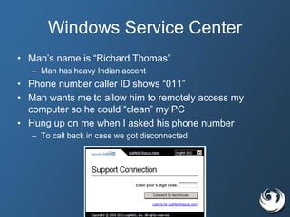 Windows Service Center
• Man’s name is “Richard Thomas”
– Man has heavy Indian accent
• Phone number caller ID shows “011”
• Man wants me to allow him to remotely access my
computer so he could “clean” my PC
• Hung up on me when I asked his phone number
– To call back in case we got disconnected
 