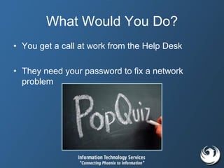 What Would You Do?
• You get a call at work from the Help Desk
• They need your password to fix a network
problem
 